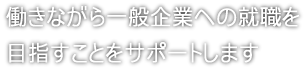 働きながら一般企業への就職を目指すことをサポートします